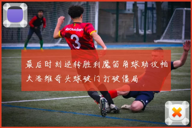 最后时刻逆转胜利魔笛角球助攻帕夫洛维奇头球破门打破僵局