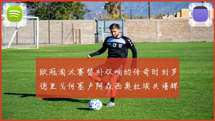 欧冠淘汰赛替补双响的传奇时刻罗德里戈何塞卢阿森西奥杜埃共谱辉煌