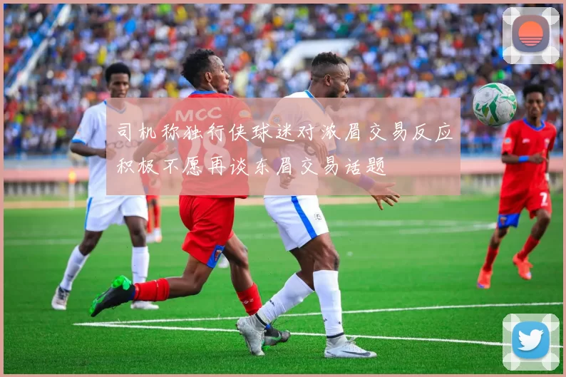 司机称独行侠球迷对浓眉交易反应积极不愿再谈东眉交易话题