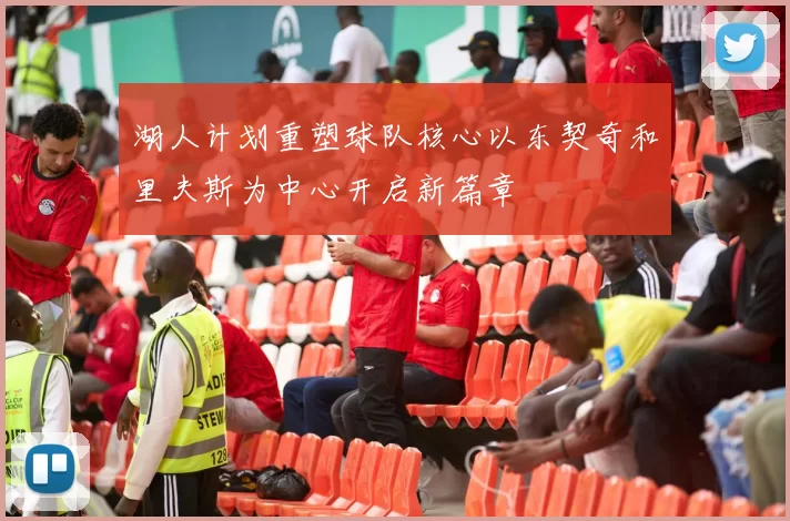 湖人计划重塑球队核心以东契奇和里夫斯为中心开启新篇章