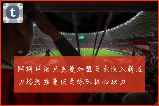 阿斯评论卢克曼加盟马竞注入新活力格列兹曼仍是球队核心动力