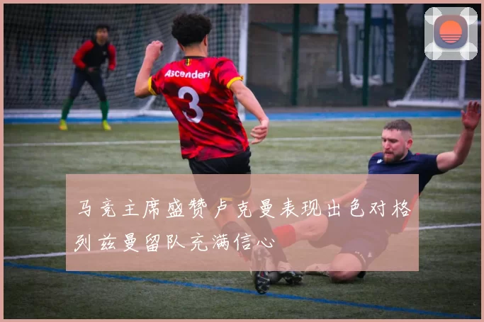马竞主席盛赞卢克曼表现出色对格列兹曼留队充满信心