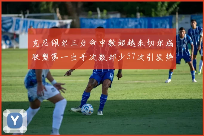 克尼佩尔三分命中数超越米切尔成联盟第一出手次数却少57次引发热议