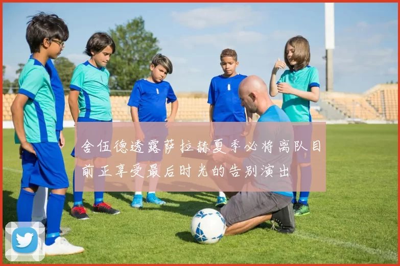 舍伍德透露萨拉赫夏季必将离队目前正享受最后时光的告别演出
