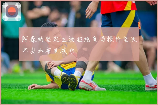 阿森纳坚定立场拒绝皇马报价坚决不卖加布里埃尔