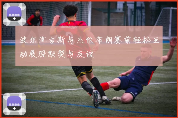 波尔津吉斯与杰伦布朗赛前轻松互动展现默契与友谊