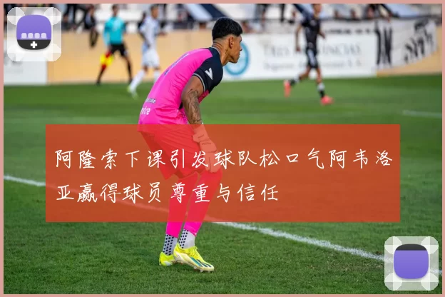 阿隆索下课引发球队松口气阿韦洛亚赢得球员尊重与信任