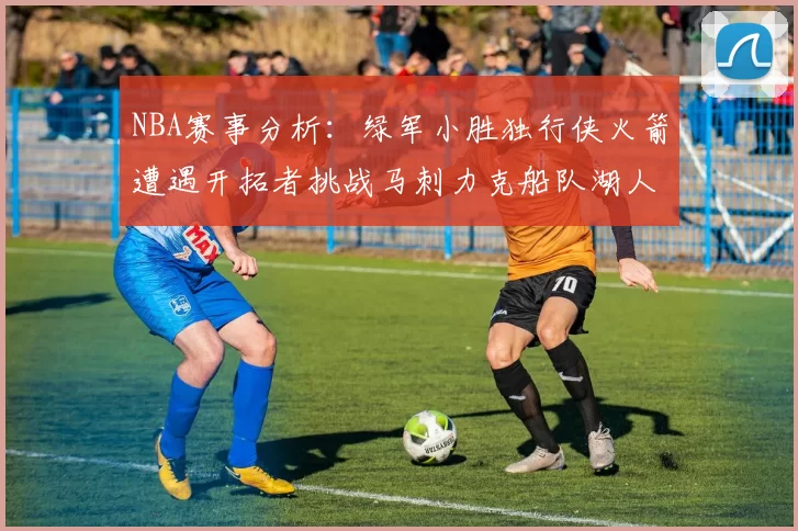 NBA赛事分析：绿军小胜独行侠火箭遭遇开拓者挑战马刺力克船队湖人击败步行者
