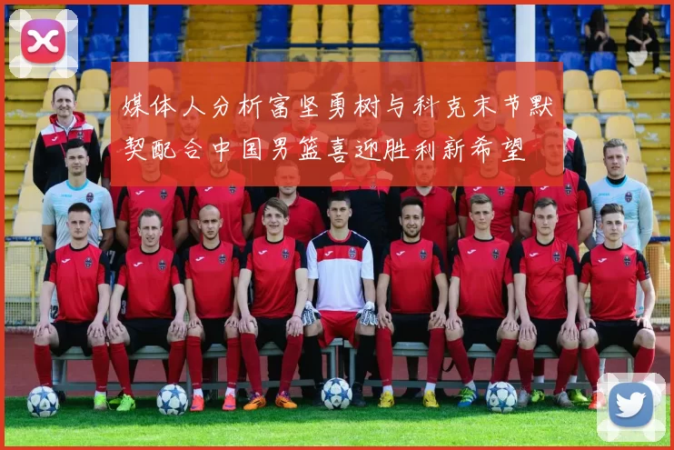 媒体人分析富坚勇树与科克末节默契配合中国男篮喜迎胜利新希望