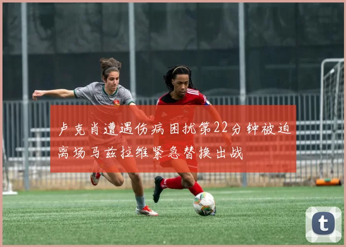 卢克肖遭遇伤病困扰第22分钟被迫离场马兹拉维紧急替换出战