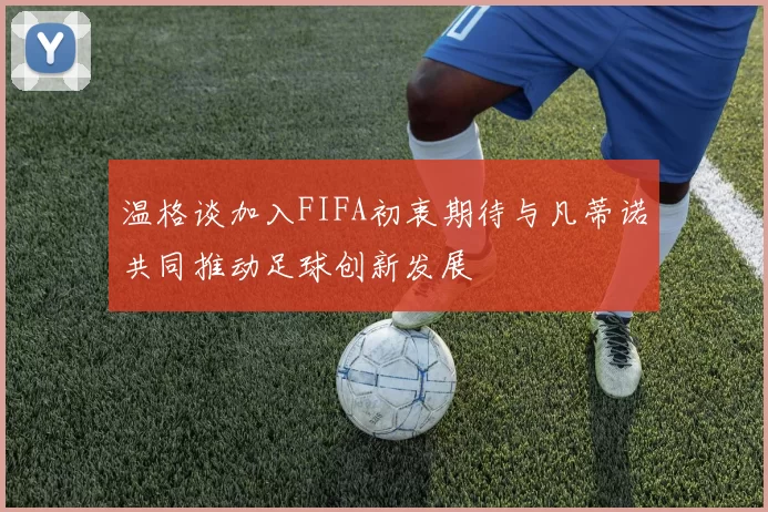 温格谈加入FIFA初衷期待与凡蒂诺共同推动足球创新发展