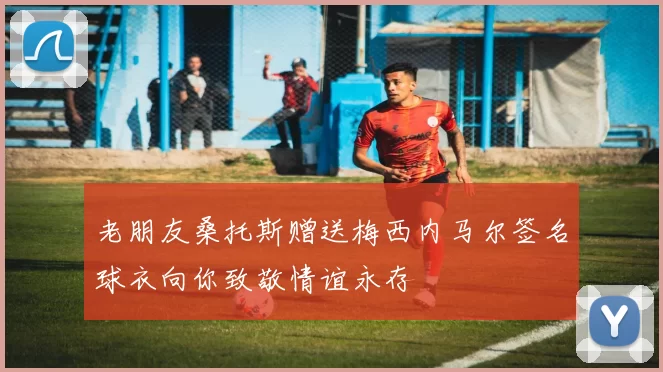 老朋友桑托斯赠送梅西内马尔签名球衣向你致敬情谊永存