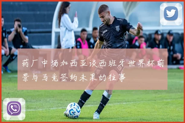 药厂中场加西亚谈西班牙世界杯前景与马竞签约未果的往事