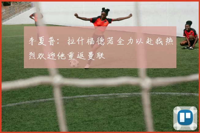 李夏普：拉什福德若全力以赴我热烈欢迎他重返曼联