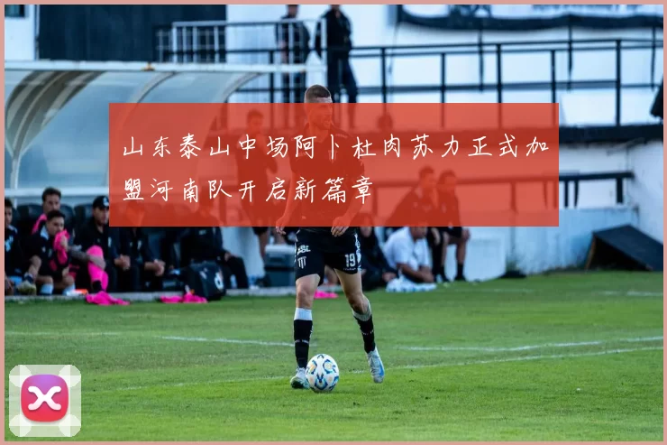 山东泰山中场阿卜杜肉苏力正式加盟河南队开启新篇章
