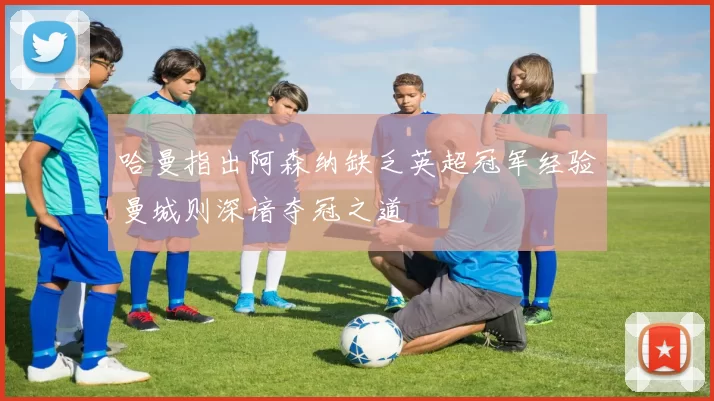 哈曼指出阿森纳缺乏英超冠军经验曼城则深谙夺冠之道