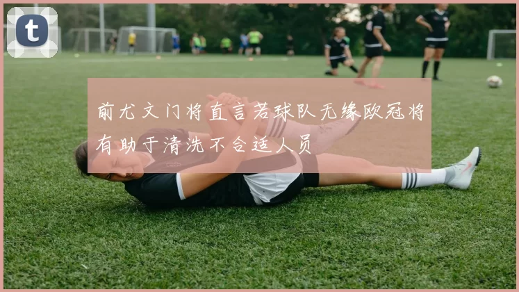 前尤文门将直言若球队无缘欧冠将有助于清洗不合适人员