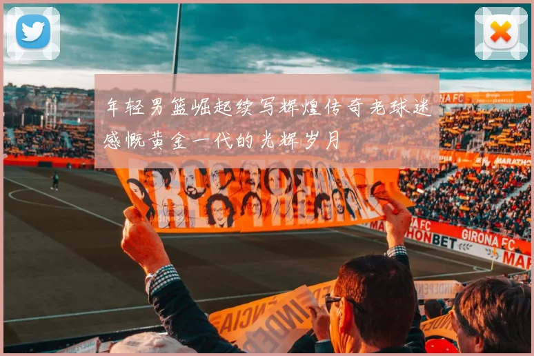 年轻男篮崛起续写辉煌传奇老球迷感慨黄金一代的光辉岁月