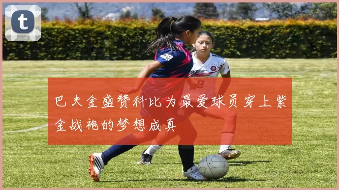 巴夫金盛赞科比为最爱球员穿上紫金战袍的梦想成真