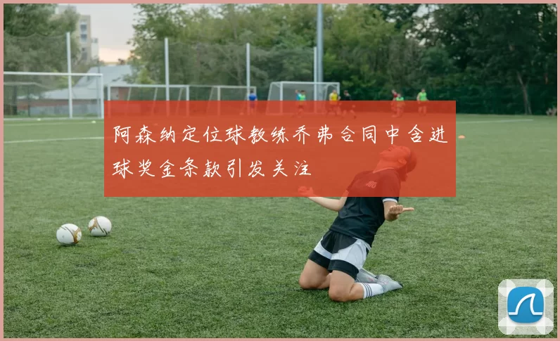 阿森纳定位球教练乔弗合同中含进球奖金条款引发关注