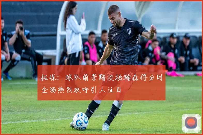 拓媒：球队前景黯淡杨瀚森得分时全场热烈欢呼引人注目