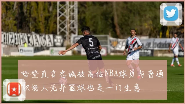 哈登直言忠诚被高估NBA球员与普通职场人无异篮球也是一门生意