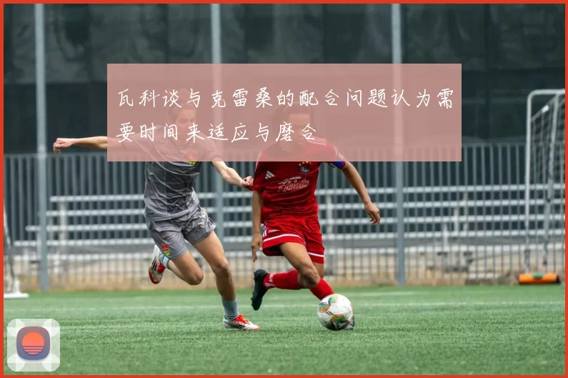 瓦科谈与克雷桑的配合问题认为需要时间来适应与磨合
