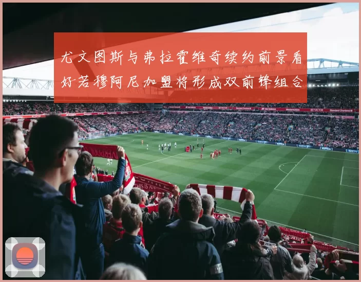 尤文图斯与弗拉霍维奇续约前景看好若穆阿尼加盟将形成双前锋组合