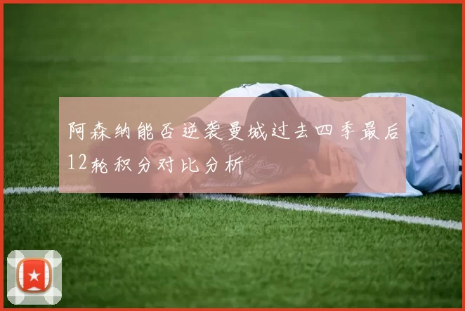阿森纳能否逆袭曼城过去四季最后12轮积分对比分析