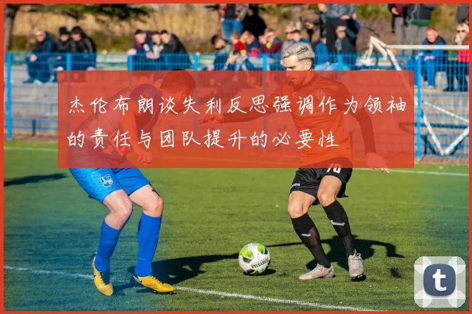 杰伦布朗谈失利反思强调作为领袖的责任与团队提升的必要性