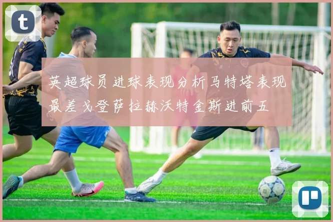 英超球员进球表现分析马特塔表现最差戈登萨拉赫沃特金斯进前五