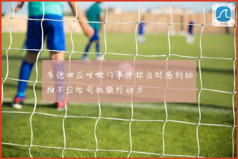 韦德回应咳嗽门事件称当时感到幼稚不应给司机额外动力
